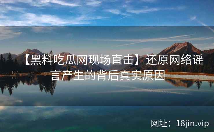 【黑料吃瓜网现场直击】还原网络谣言产生的背后真实原因