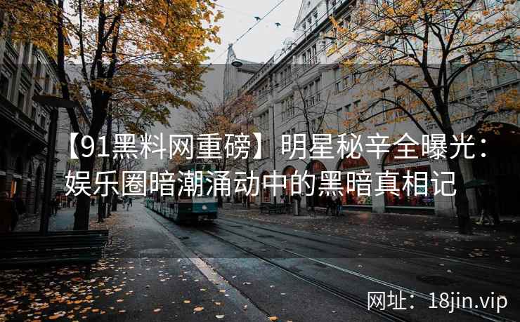 【91黑料网重磅】明星秘辛全曝光：娱乐圈暗潮涌动中的黑暗真相记