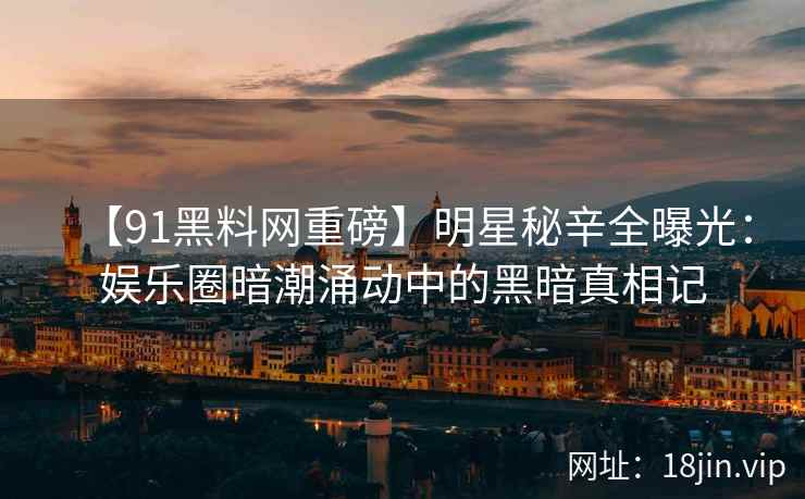 【91黑料网重磅】明星秘辛全曝光：娱乐圈暗潮涌动中的黑暗真相记