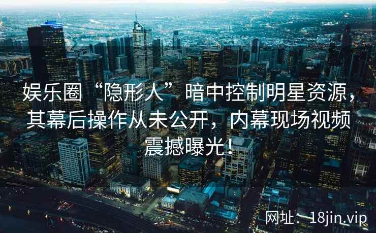 娱乐圈“隐形人”暗中控制明星资源，其幕后操作从未公开，内幕现场视频震撼曝光！