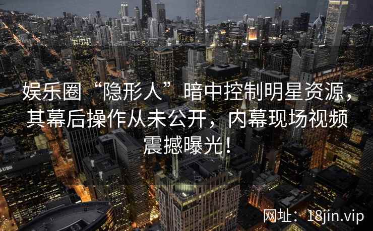 娱乐圈“隐形人”暗中控制明星资源，其幕后操作从未公开，内幕现场视频震撼曝光！