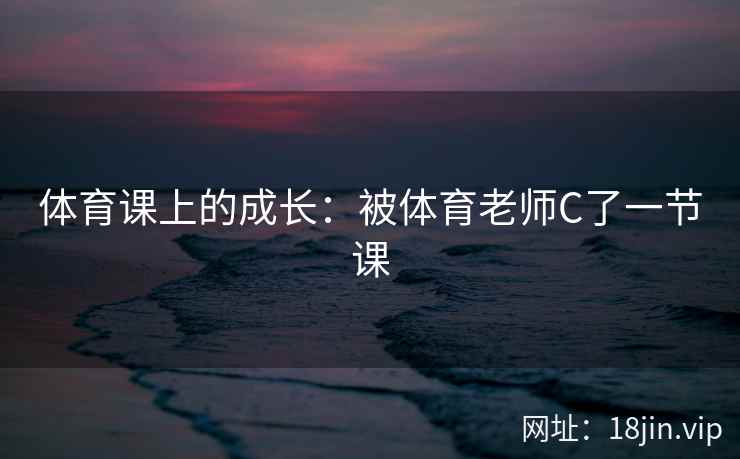 体育课上的成长：被体育老师C了一节课