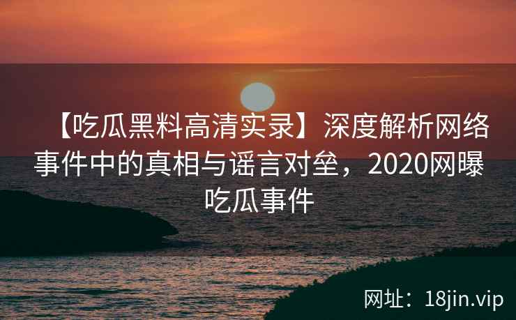 【吃瓜黑料高清实录】深度解析网络事件中的真相与谣言对垒，2020网曝吃瓜事件