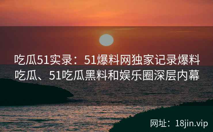 吃瓜51实录：51爆料网独家记录爆料吃瓜、51吃瓜黑料和娱乐圈深层内幕