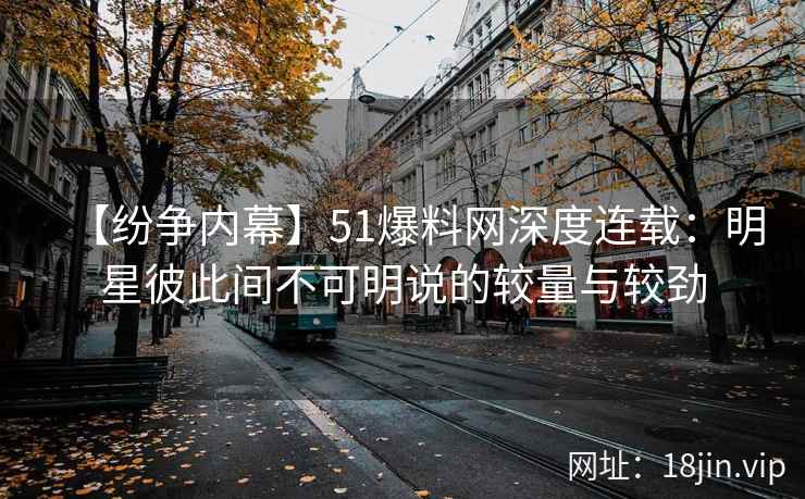 【纷争内幕】51爆料网深度连载：明星彼此间不可明说的较量与较劲