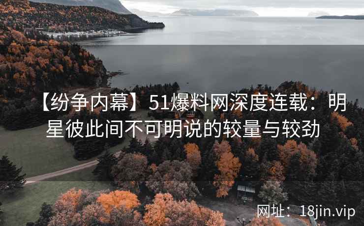 【纷争内幕】51爆料网深度连载：明星彼此间不可明说的较量与较劲