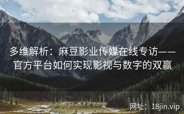 多维解析：麻豆影业传媒在线专访——官方平台如何实现影视与数字的双赢