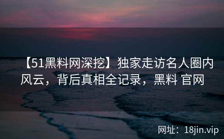 【51黑料网深挖】独家走访名人圈内风云，背后真相全记录，黑料 官网