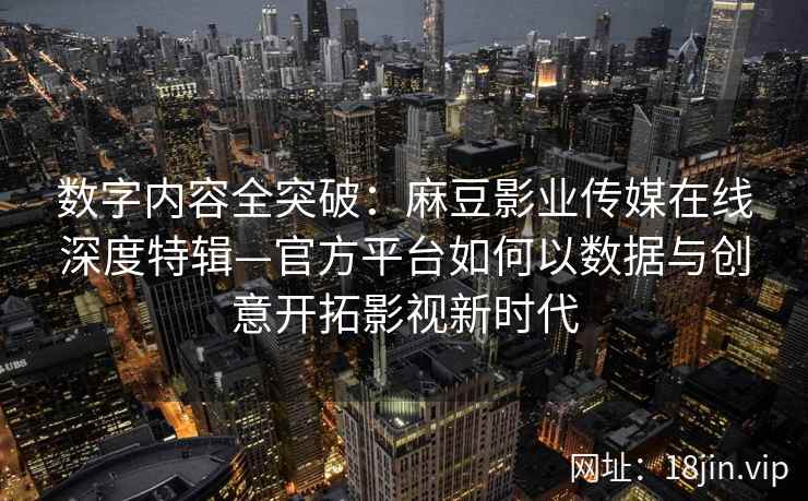 数字内容全突破：麻豆影业传媒在线深度特辑—官方平台如何以数据与创意开拓影视新时代