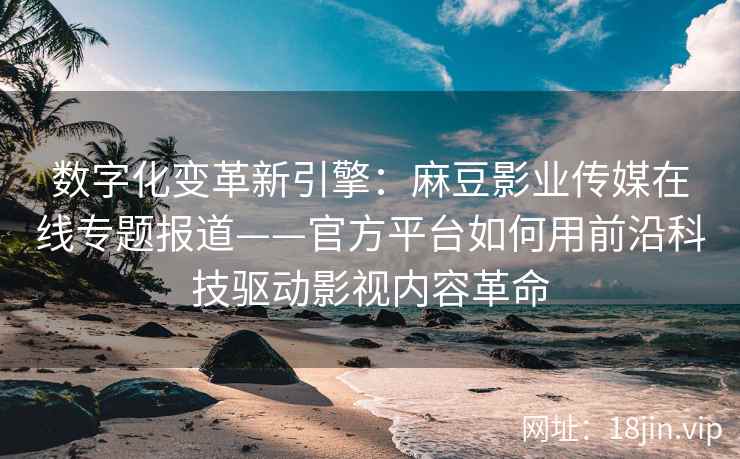 数字化变革新引擎：麻豆影业传媒在线专题报道——官方平台如何用前沿科技驱动影视内容革命