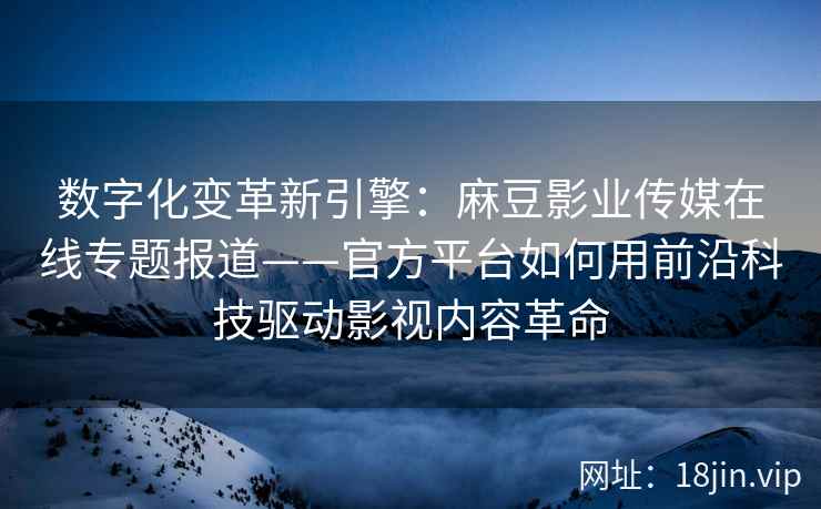 数字化变革新引擎：麻豆影业传媒在线专题报道——官方平台如何用前沿科技驱动影视内容革命
