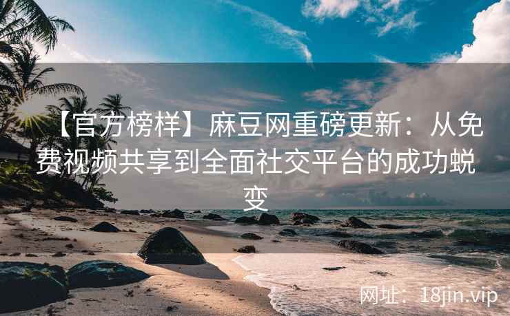 【官方榜样】麻豆网重磅更新：从免费视频共享到全面社交平台的成功蜕变