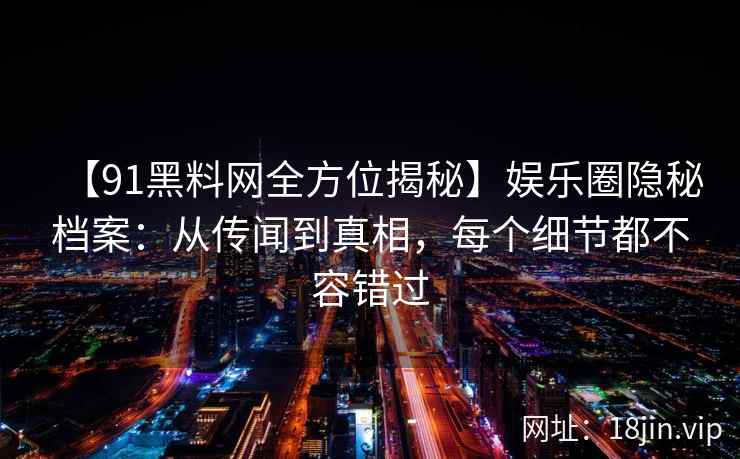 【91黑料网全方位揭秘】娱乐圈隐秘档案：从传闻到真相，每个细节都不容错过