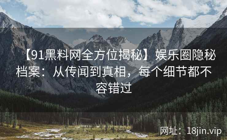 【91黑料网全方位揭秘】娱乐圈隐秘档案：从传闻到真相，每个细节都不容错过
