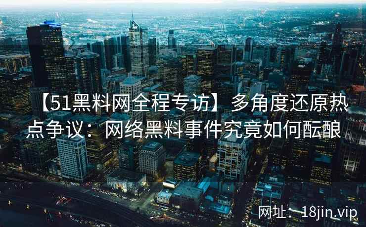 【51黑料网全程专访】多角度还原热点争议：网络黑料事件究竟如何酝酿