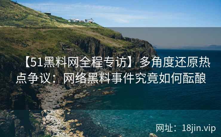 【51黑料网全程专访】多角度还原热点争议：网络黑料事件究竟如何酝酿