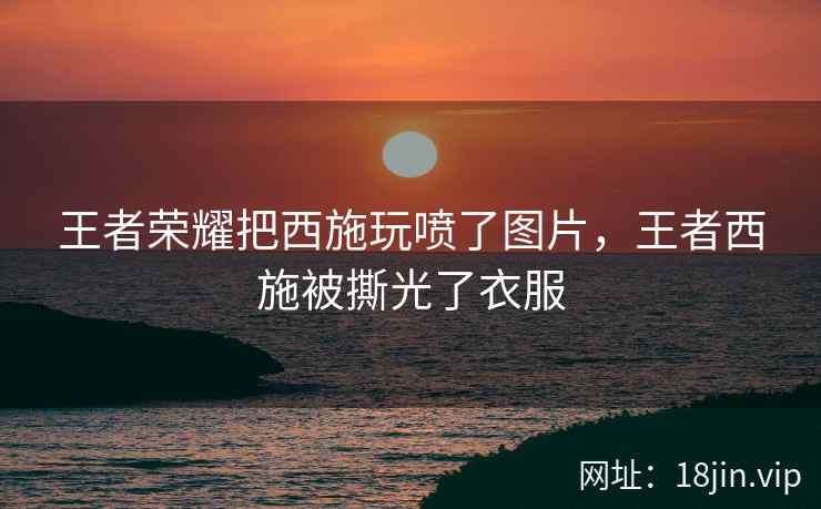 王者荣耀把西施玩喷了图片，王者西施被撕光了衣服