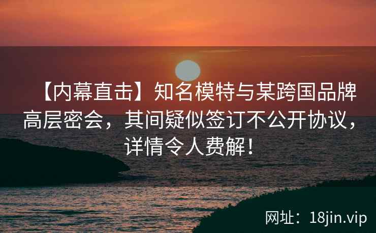 【内幕直击】知名模特与某跨国品牌高层密会，其间疑似签订不公开协议，详情令人费解！