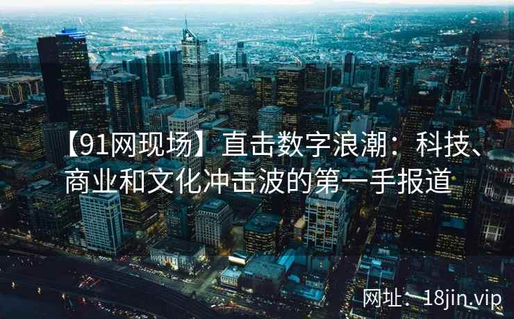 【91网现场】直击数字浪潮：科技、商业和文化冲击波的第一手报道