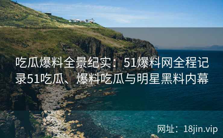 吃瓜爆料全景纪实：51爆料网全程记录51吃瓜、爆料吃瓜与明星黑料内幕