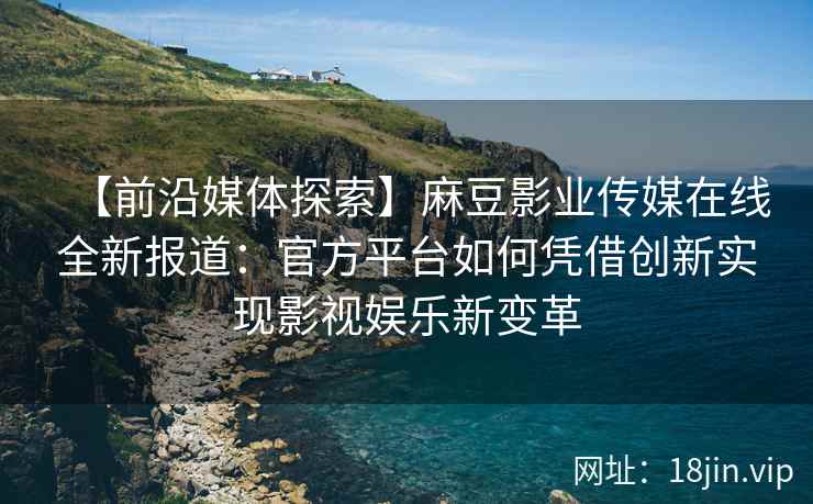 【前沿媒体探索】麻豆影业传媒在线全新报道：官方平台如何凭借创新实现影视娱乐新变革