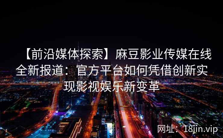 【前沿媒体探索】麻豆影业传媒在线全新报道：官方平台如何凭借创新实现影视娱乐新变革