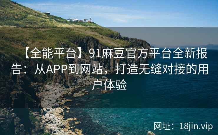 【全能平台】91麻豆官方平台全新报告：从APP到网站，打造无缝对接的用户体验
