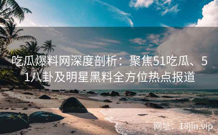 吃瓜爆料网深度剖析：聚焦51吃瓜、51八卦及明星黑料全方位热点报道
