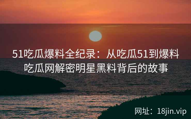 51吃瓜爆料全纪录：从吃瓜51到爆料吃瓜网解密明星黑料背后的故事