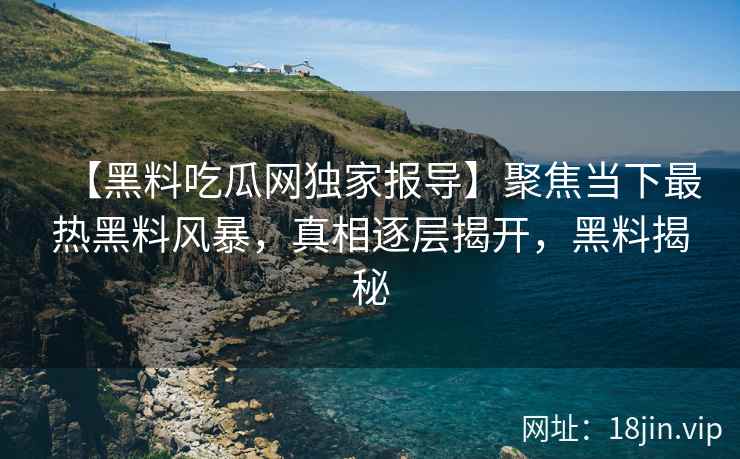 【黑料吃瓜网独家报导】聚焦当下最热黑料风暴，真相逐层揭开，黑料揭秘