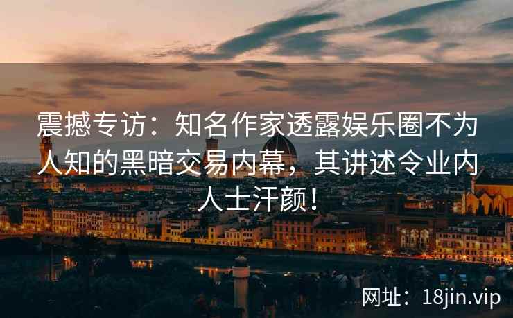 震撼专访：知名作家透露娱乐圈不为人知的黑暗交易内幕，其讲述令业内人士汗颜！