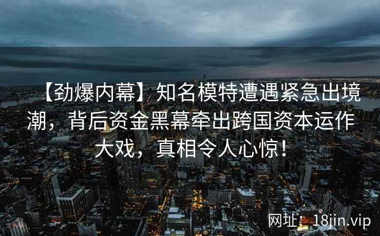 【劲爆内幕】知名模特遭遇紧急出境潮，背后资金黑幕牵出跨国资本运作大戏，真相令人心惊！