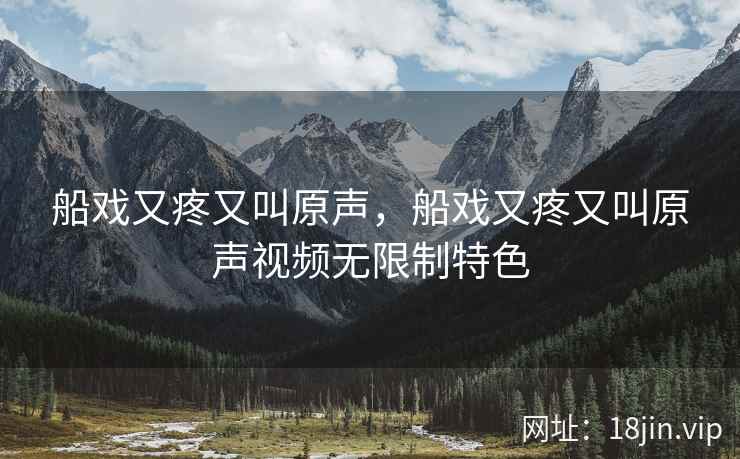 船戏又疼又叫原声，船戏又疼又叫原声视频无限制特色