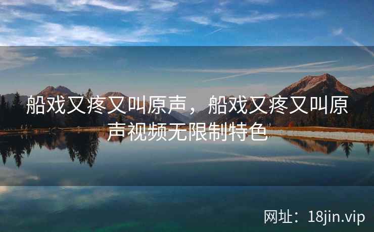船戏又疼又叫原声，船戏又疼又叫原声视频无限制特色