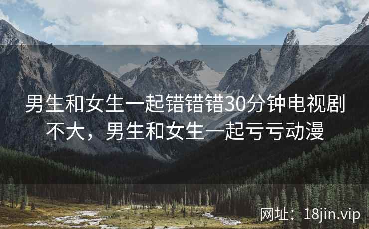 男生和女生一起错错错30分钟电视剧不大，男生和女生一起亏亏动漫