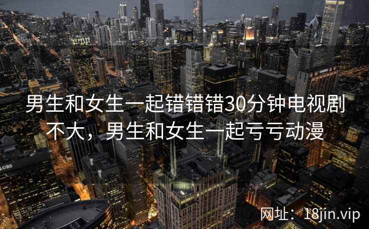 男生和女生一起错错错30分钟电视剧不大，男生和女生一起亏亏动漫
