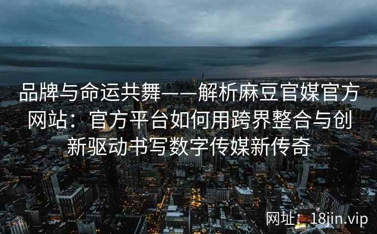 品牌与命运共舞——解析麻豆官媒官方网站：官方平台如何用跨界整合与创新驱动书写数字传媒新传奇