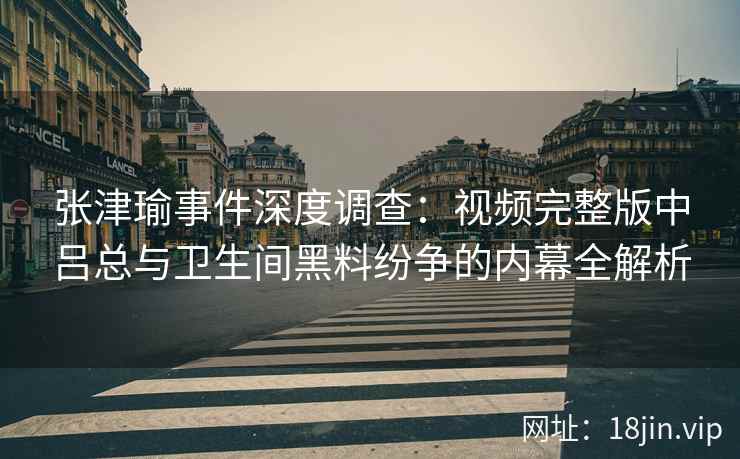 张津瑜事件深度调查：视频完整版中吕总与卫生间黑料纷争的内幕全解析