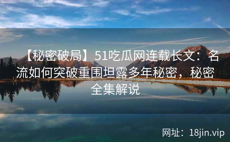 【秘密破局】51吃瓜网连载长文：名流如何突破重围坦露多年秘密，秘密全集解说