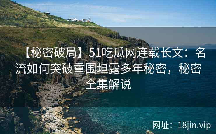 【秘密破局】51吃瓜网连载长文：名流如何突破重围坦露多年秘密，秘密全集解说