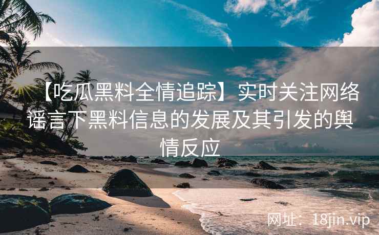 【吃瓜黑料全情追踪】实时关注网络谣言下黑料信息的发展及其引发的舆情反应