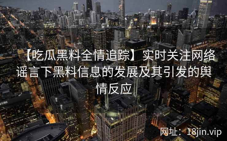 【吃瓜黑料全情追踪】实时关注网络谣言下黑料信息的发展及其引发的舆情反应