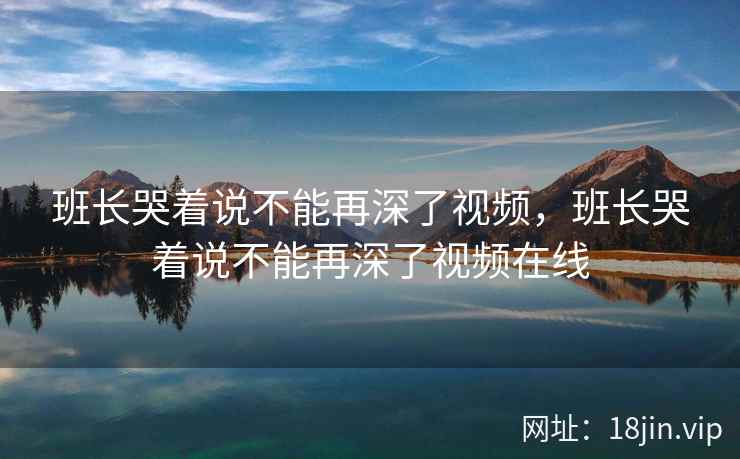 班长哭着说不能再深了视频，班长哭着说不能再深了视频在线