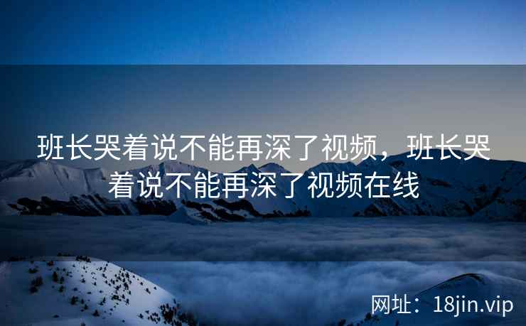 班长哭着说不能再深了视频，班长哭着说不能再深了视频在线