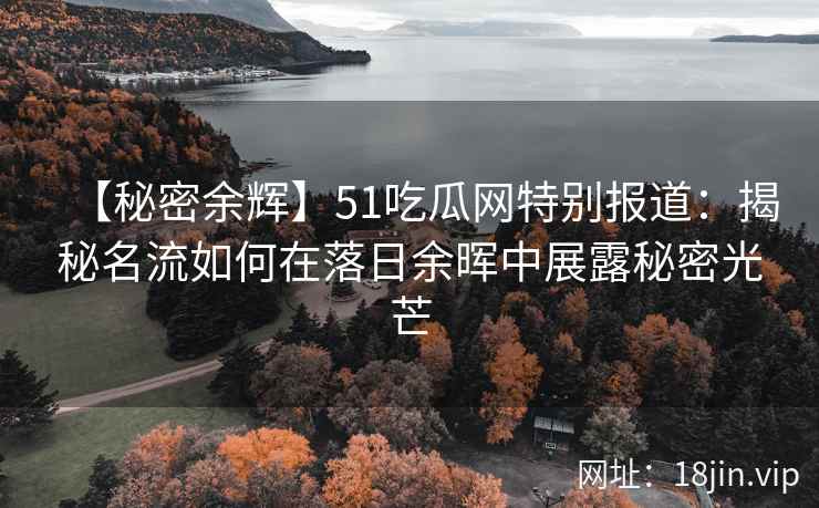 【秘密余辉】51吃瓜网特别报道：揭秘名流如何在落日余晖中展露秘密光芒
