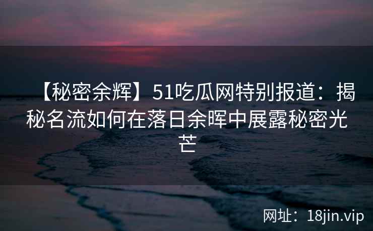 【秘密余辉】51吃瓜网特别报道：揭秘名流如何在落日余晖中展露秘密光芒