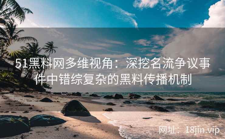 51黑料网多维视角：深挖名流争议事件中错综复杂的黑料传播机制