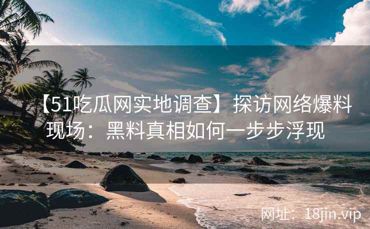 【51吃瓜网实地调查】探访网络爆料现场：黑料真相如何一步步浮现