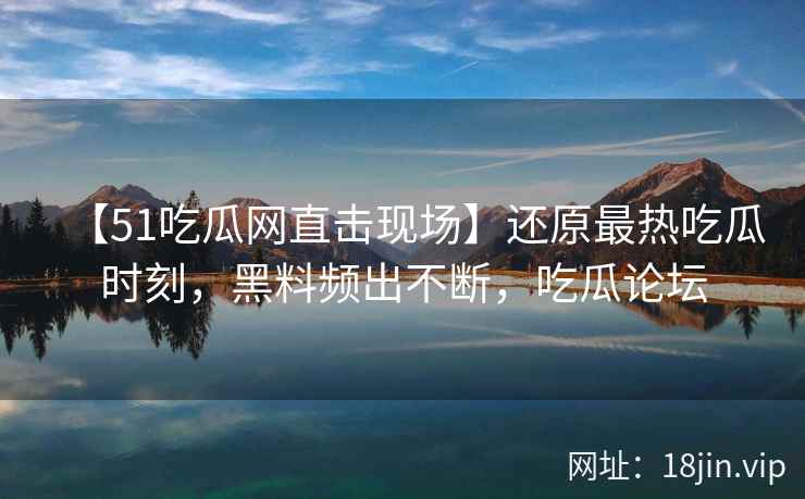 【51吃瓜网直击现场】还原最热吃瓜时刻，黑料频出不断，吃瓜论坛