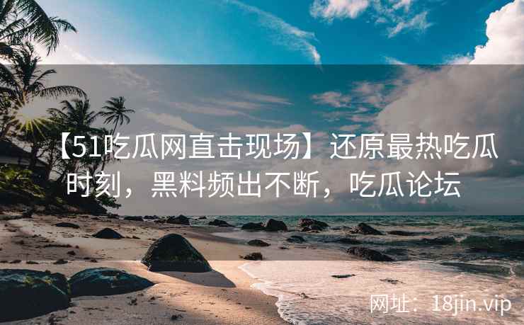 【51吃瓜网直击现场】还原最热吃瓜时刻，黑料频出不断，吃瓜论坛